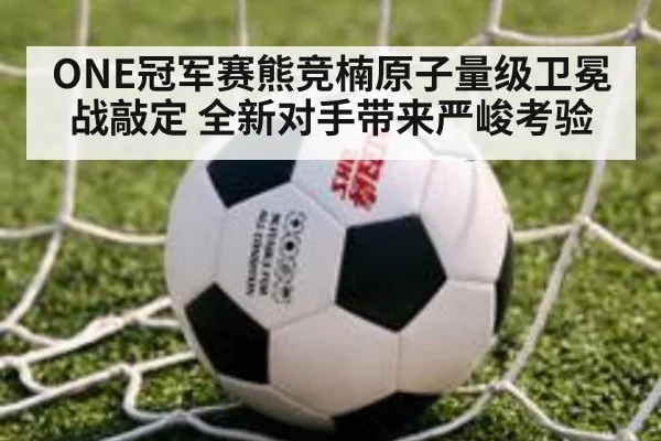 ONE冠军赛熊竞楠原子量级卫冕战敲定 全新对手带来严峻考验
